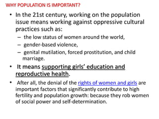 WHY POPULATION IS IMPORTANT?
• In the 21st century, working on the population
issue means working against oppressive cultural
practices such as:
– the low status of women around the world,
– gender-based violence,
– genital mutilation, forced prostitution, and child
marriage.
• It means supporting girls’ education and
reproductive health.
• After all, the denial of the rights of women and girls are
important factors that significantly contribute to high
fertility and population growth: because they rob women
of social power and self-determination.
 