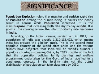 SIGNIFICANCE
Population Explosion refers the massive and sudden rapid rise
of Population among the human being. It causes the poorly
result in census while Population increased. It is the
main purpose, that increasing birth rate day by day in India. It is
good in the country, where the infant mortality rate decreases
in India.
According to the Indian census, carried out in 2011, the
population of India was exactly 1,210,193,422, which means
India has crossed the 1-billion mark. This is the second most
populous country of the world after China and the various
studies have projected that India will be world’s number-1
populous country, surpassing China, by 2025. Inspite of the fact
that the population policies, family planning and welfare
programmes undertaken by the Govt. of India have led to a
continuous decrease in the fertility rate, yet the actual
stabilisation of population can take place only by 2050.
 