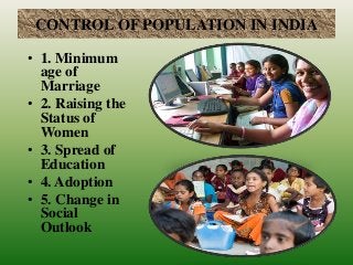 CONTROL OF POPULATION IN INDIA
• 1. Minimum
age of
Marriage
• 2. Raising the
Status of
Women
• 3. Spread of
Education
• 4. Adoption
• 5. Change in
Social
Outlook
 