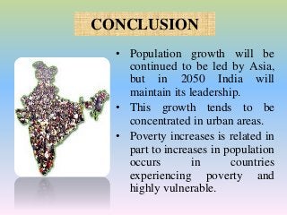 CONCLUSION
• Population growth will be
continued to be led by Asia,
but in 2050 India will
maintain its leadership.
• This growth tends to be
concentrated in urban areas.
• Poverty increases is related in
part to increases in population
occurs in countries
experiencing poverty and
highly vulnerable.
 