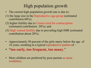 High population growth
• The current high population growth rate is due to:
(1) the large size in the Reproductive age-group (estimated
contribution 60%);
(2) higher fertility due to Unmet need for contraception
(estimated contribution 20%); and
(3) High wanted fertility due to prevailing high IMR (estimated
contribution about 20%).
• Approximately 50 percent of the girls marry below the age of
18 years, resulting in a typical reproductive pattern of –
• “too early, too frequent, too many.”
• More children are preferred by poor parents as more
workforce.
 