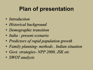 Plan of presentation
• Introduction
• Historical background
• Demographic transition
• India : present scenario
• Predictors of rapid population growth
• Family planning- methods , Indian situation
• Govt. strategies- NPP 2000, JSK etc
• SWOT analysis
 