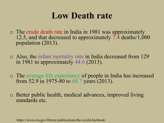 Low Death rate
o The crude death rate in India in 1981 was approximately
12.5, and that decreased to approximately 7.4 deaths/1,000
population (2013).
o Also, the infant mortality rate in India decreased from 129
in 1981 to approximately 44.6 (2013).
o The average life expectancy of people in India has increased
from 52.9 in 1975-80 to 68.7 years (2013).
o Better public health, medical advances, improved living
standards etc.
https://www.cia.gov/library/publications/the-world-factbook/
 