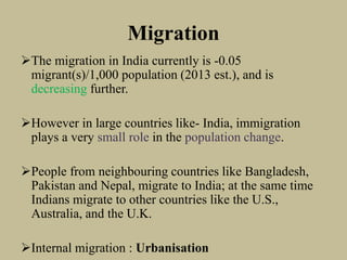 Migration
The migration in India currently is -0.05
migrant(s)/1,000 population (2013 est.), and is
decreasing further.
However in large countries like- India, immigration
plays a very small role in the population change.
People from neighbouring countries like Bangladesh,
Pakistan and Nepal, migrate to India; at the same time
Indians migrate to other countries like the U.S.,
Australia, and the U.K.
Internal migration : Urbanisation
 