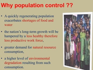 Why population control ??
• A quickly regenerating population
exacerbates shortages of food and
water
• the nation’s long-term growth will be
hampered by a less healthy therefore
less productive work force,
• greater demand for natural resource
consumption,
• a higher level of environmental
degradation resulting from such
consumption.
 