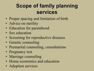Scope of family planning
services
• Proper spacing and limitation of birth
• Advice on sterility
• Education for parenthood
• Sex education
• Screening for reproductive diseases
• Genetic counseling
• Premarital counseling, consultations
• Pregnancy test
• Marriage counseling
• Home economics and education
• Adoption services
 