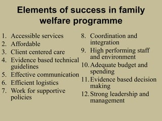 Elements of success in family
welfare programme
1. Accessible services
2. Affordable
3. Client centered care
4. Evidence based technical
guidelines
5. Effective communication
6. Efficient logistics
7. Work for supportive
policies
8. Coordination and
integration
9. High performing staff
and environment
10.Adequate budget and
spending
11.Evidence based decision
making
12.Strong leadership and
management
 
