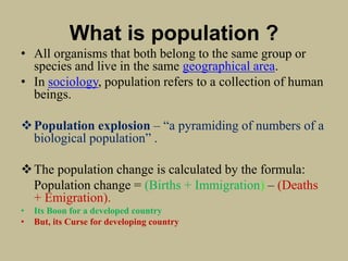 What is population ?
• All organisms that both belong to the same group or
species and live in the same geographical area.
• In sociology, population refers to a collection of human
beings.
Population explosion – “a pyramiding of numbers of a
biological population” .
The population change is calculated by the formula:
Population change = (Births + Immigration) – (Deaths
+ Emigration).
• Its Boon for a developed country
• But, its Curse for developing country
 