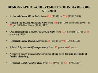 DEMOGRAPHIC ACHIEVEMENTS OF INDIA BEFORE
NPP-2000
• Reduced Crude Birth Rate from 40.8 (1951) to 26.4 (1998,SRS);
• Halved the Infant Mortality Rate from 146 per 1000 live births (1951) to
72 per 1000 live births (1998, SRS);
• Quadrupled the Couple Protection Rate from 10.4 percent (1971) to 44
percent (1999);
• Reduced Crude Death Rate from 25 (1951) to 9.0 (1998, SRS);
• Added 25 years to life-expectancy from 37 years to 62 years;
• Achieved nearly universal awareness of the need for and methods of
family planning,
• Reduced Total Fertility Rate from 6.0 (1951) to 3.3 (1997, SRS)
 