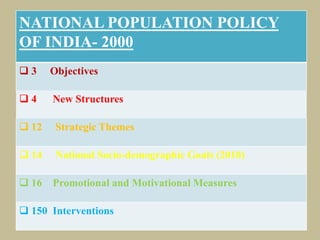 


NATIONAL POPULATION POLICY
OF INDIA- 2000
 3 Objectives
 4 New Structures
 12 Strategic Themes
 14 National Socio-demographic Goals (2010)
 16 Promotional and Motivational Measures
 150 Interventions
 
