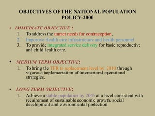 OBJECTIVES OF THE NATIONAL POPULATION
POLICY-2000
• IMMEDIATE OBJECTIVE :
1. To address the unmet needs for contraception,
2. Imporove Health care infrastructure and health personnel
3. To provide integrated service delivery for basic reproductive
and child health care.
• MEDIUM TERM OBJECTIVE:
1. To bring the TFR to replacement level by 2010 through
vigorous implementation of intersectoral operational
strategies.
• LONG TERM OBJECTIVE:
1. Achieve a stable population by 2045 at a level consistent with
requirement of sustainable economic growth, social
development and environmental protection.
 