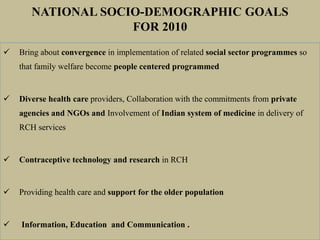 Bring about convergence in implementation of related social sector programmes so
that family welfare become people centered programmed
 Diverse health care providers, Collaboration with the commitments from private
agencies and NGOs and Involvement of Indian system of medicine in delivery of
RCH services
 Contraceptive technology and research in RCH
 Providing health care and support for the older population
 Information, Education and Communication .
NATIONAL SOCIO-DEMOGRAPHIC GOALS
FOR 2010
 