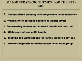 MAJOR STRATEGIC THEMES FOR THE NPP-
2000
1. Decentralized planning and programme implementation
2. Availability of services delivery at village levels
3. Empowering women for improved health and nutrition
4. Child survival and child health
5. Meeting the unmet needs for Family Welfare Services
6. Greater emphasis for underserved population group
 