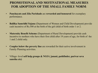 PROMOTIONALAND MOTIVATIONAL MEASURES
FOR ADOPTION OF THE SMALL FAMILY NORM:
• Panchayats and Zila Parishads are rewarded and honoured for exemplary
performance.
• Balilka Samridhi Yojana (Department of Women and Child Development) provide
cash incentive of Rs.500 at the birth of the girl child of birth order 1 or 2.
• Maternity Benefit Scheme (Department of Rural Development) provide cash
incentive to mothers who have their first child after 19 years of age, for birth of the
1 and 2 child only.
• Couples below the poverty line are rewarded for their active involvement in
Family Planning activities.
• Village- level self help groups & NGO ( janani, pathfinder, parivar seva
sanstha etc)
 
