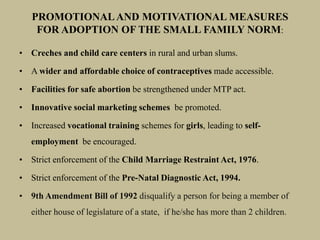 • Creches and child care centers in rural and urban slums.
• A wider and affordable choice of contraceptives made accessible.
• Facilities for safe abortion be strengthened under MTP act.
• Innovative social marketing schemes be promoted.
• Increased vocational training schemes for girls, leading to self-
employment be encouraged.
• Strict enforcement of the Child Marriage Restraint Act, 1976.
• Strict enforcement of the Pre-Natal Diagnostic Act, 1994.
• 9th Amendment Bill of 1992 disqualify a person for being a member of
either house of legislature of a state, if he/she has more than 2 children.
PROMOTIONALAND MOTIVATIONAL MEASURES
FOR ADOPTION OF THE SMALL FAMILY NORM:
 