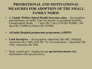 PROMOTIONALAND MOTIVATIONAL
MEASURES FOR ADOPTION OF THE SMALL
FAMILY NORM:
• A Family Welfare linked Health Insurance plan. – for acceptors
and indemnity cover(Rs 2 lac) for doctors in accredited facilities.
Compensation Death : < 7 days (Rs 2 lac), 8-30 (Rs 50,000), <60
days (Rs 25,000) in Failure (Rs 30,000)
• All India Hospital postpartum programme (AIHPP)
• Cash Incentives – for acceptors- tubectomy [Rs 600, 145(lap)],
vasectomy (Rs 1100), IUD (Rs 75). For motivators – tubectomy (Rs
150), vasectomy (Rs 200).
• State/ central govt. Employees get special increments after
sterilization with special leaves.
 