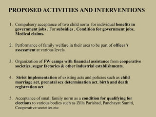 PROPOSED ACTIVITIES AND INTERVENTIONS
1. Compulsory acceptance of two child norm for individual benefits in
government jobs . For subsidies , Condition for government jobs,
Medical claims.
2. Performance of family welfare in their area to be part of officer’s
assessment at various levels.
3. Organization of FW camps with financial assistance from cooperative
societies, sugar factories & other industrial establishments.
4. Strict implementation of existing acts and policies such as child
marriage act, prenatal sex determination act, birth and death
registration act.
5. Acceptance of small family norm as a condition for qualifying for
elections to various bodies such as Zilla Parishad, Panchayat Samiti,
Cooperative societies etc
 