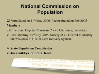 National Commission on
Population
 Formulated on 11th May 2000, Reconstituted on Feb 2005
Members
 Chairman, Deputy Chairman, 2 vice Chairman, Secretary.
 First Meeting-23rd July 2005- Survey of all District to identify
the weakness in Health Care Delivery System.
 State Population Commission
 Janasankhya Sthirata Kosh
 