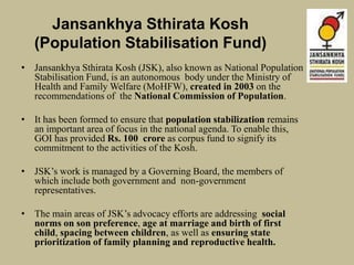 Jansankhya Sthirata Kosh
(Population Stabilisation Fund)
• Jansankhya Sthirata Kosh (JSK), also known as National Population
Stabilisation Fund, is an autonomous body under the Ministry of
Health and Family Welfare (MoHFW), created in 2003 on the
recommendations of the National Commission of Population.
• It has been formed to ensure that population stabilization remains
an important area of focus in the national agenda. To enable this,
GOI has provided Rs. 100 crore as corpus fund to signify its
commitment to the activities of the Kosh.
• JSK’s work is managed by a Governing Board, the members of
which include both government and non-government
representatives.
• The main areas of JSK’s advocacy efforts are addressing social
norms on son preference, age at marriage and birth of first
child, spacing between children, as well as ensuring state
prioritization of family planning and reproductive health.
 