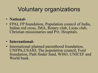 Voluntary organizations
• National-
• FPAI, FP foundation, Population council of India,
Indian red cross, IMA, Rotary club, Lions club,
Christian missionaries and Pvt. Hospitals.
• International-
• International planned parenthood foundation,
UNFPA,USAID, The population council, Ford
foundation, Path finder fund, WHO, UNICEF and
World bank.
 
