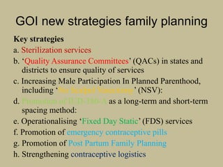 GOI new strategies family planning
Key strategies
a. Sterilization services
b. ‘Quality Assurance Committees’ (QACs) in states and
districts to ensure quality of services
c. Increasing Male Participation In Planned Parenthood,
including ‘No Scalpel Vasectomy’ (NSV):
d. Promotion of IUD-380-A as a long-term and short-term
spacing method:
e. Operationalising ‘Fixed Day Static’ (FDS) services
f. Promotion of emergency contraceptive pills
g. Promotion of Post Partum Family Planning
h. Strengthening contraceptive logistics
 