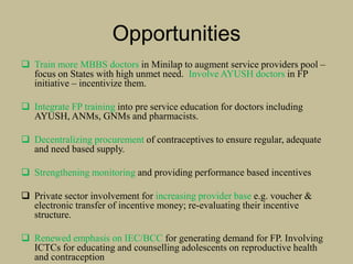 Opportunities
 Train more MBBS doctors in Minilap to augment service providers pool –
focus on States with high unmet need. Involve AYUSH doctors in FP
initiative – incentivize them.
 Integrate FP training into pre service education for doctors including
AYUSH, ANMs, GNMs and pharmacists.
 Decentralizing procurement of contraceptives to ensure regular, adequate
and need based supply.
 Strengthening monitoring and providing performance based incentives
 Private sector involvement for increasing provider base e.g. voucher &
electronic transfer of incentive money; re-evaluating their incentive
structure.
 Renewed emphasis on IEC/BCC for generating demand for FP. Involving
ICTCs for educating and counselling adolescents on reproductive health
and contraception
 