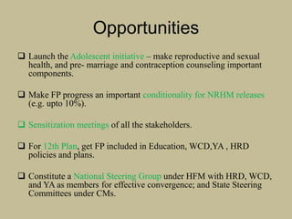 Opportunities
 Launch the Adolescent initiative – make reproductive and sexual
health, and pre- marriage and contraception counseling important
components.
 Make FP progress an important conditionality for NRHM releases
(e.g. upto 10%).
 Sensitization meetings of all the stakeholders.
 For 12th Plan, get FP included in Education, WCD,YA , HRD
policies and plans.
 Constitute a National Steering Group under HFM with HRD, WCD,
and YA as members for effective convergence; and State Steering
Committees under CMs.
 