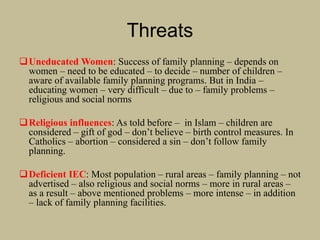 Threats
Uneducated Women: Success of family planning – depends on
women – need to be educated – to decide – number of children –
aware of available family planning programs. But in India –
educating women – very difficult – due to – family problems –
religious and social norms
Religious influences: As told before – in Islam – children are
considered – gift of god – don’t believe – birth control measures. In
Catholics – abortion – considered a sin – don’t follow family
planning.
Deficient IEC: Most population – rural areas – family planning – not
advertised – also religious and social norms – more in rural areas –
as a result – above mentioned problems – more intense – in addition
– lack of family planning facilities.
 