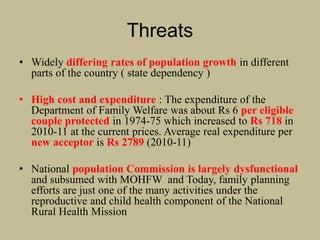 Threats
• Widely differing rates of population growth in different
parts of the country ( state dependency )
• High cost and expenditure : The expenditure of the
Department of Family Welfare was about Rs 6 per eligible
couple protected in 1974-75 which increased to Rs 718 in
2010-11 at the current prices. Average real expenditure per
new acceptor is Rs 2789 (2010-11)
• National population Commission is largely dysfunctional
and subsumed with MOHFW and Today, family planning
efforts are just one of the many activities under the
reproductive and child health component of the National
Rural Health Mission
 