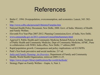 References
• Butler C. 1994. Overpopulation, overconsumption, and economics. Lancet, 343: 582-
584.
• http://www.colby.edu/personal/t/thtieten/Famplan.htm
• National Health Policy Document, New Delhi, 2000. Govt. of India. Ministry of Health
and Family Welfare.
• Eleventh Five Year Plan 2007-2012. Planning Commission,Govt. of India, New Delhi.
• www.censusindia.gov.in/2011-common/CensusDataSummary.html
• Agarwal S. Public Health and Community Medicine Related Policies in India. Textbook
of Public Health and Community Medicine, Dept of Community Medicine, AFMC, Pune
in collaboration with WHO, India office, New Delhi; 1st edition,2009
• Rapid population growth. Consequences and policy implications vol II UNFPA
• Park’s Text book preventive and social medicine. 21st ed.
• India and Family Planning: An Overview, Department of Family and Community
Health, World Health Organization, retrieved 2009-11-25.
• https://www.cia.gov/library/publications/the-world-factbook/
• Strategy Paper on Family Welfare – Gupta. A, Nair. L
 