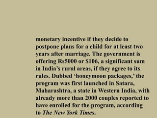monetary incentive if they decide to
postpone plans for a child for at least two
years after marriage. The government is
offering Rs5000 or $106, a significant sum
in India’s rural areas, if they agree to its
rules. Dubbed ‘honeymoon packages,’ the
program was first launched in Satara,
Maharashtra, a state in Western India, with
already more than 2000 couples reported to
have enrolled for the program, according
to The New York Times.
 