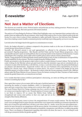Feb - April 2019E-newsletter
Not Just a Matter of Elections
The elections are round the corner. Political parties and politicians are busy making promises. Women are up in
armsdemandingchange.Butsomequestionsstillremainunasked.
The analysis of Union Budget by Professor Vibhuti Patel highlights some very important short comings in the way
gender issues are addressed by the government, whileAnuja Gulati analyses how we have failed women in the last
twenty ﬁve years when it comes to their reproductive rights and health. However, the ﬁeld note from Shahapur
shows how makingwomen's healthacommunityprioritycouldhelpinprovidingqualityservicestowomen.
Letslookathow thebudgetfaredwithregardtoitscommitmentstowomen.
Firstly, the budget allocated is a pittance compared to the promises made as in the case of schemes meant for
womenfacingvariousforms of violence.
Secondly, the allocated amount is not used appropriately as reﬂected in the utilization of funds for the
government's ﬂagship programmes - Beti Bacaho and Beti Padao and the Swatch Bharat programmes, where
considerable amount is spent on media publicity than on actual ground level development of infrastructure. In spite
of theRighttoPeecampaign,cleanusabletoiletsinpublicplacesandinschools remainadistantdream.
Thirdly, a large proportion of allocated funds remain unutilized due to lack of clear cut delineation of responsibility
andaccountabilityfortheschemes.ThebestexamplebeingtheNirbhayafunds.
Finally, government is also the greatest culprit when it comes to undervaluing of women's labour. The fact that the
cooks working for the Mid-day scheme get paid much less than the minimum wage and are considered only as
volunteers in spite of the fact that they work full time, six days a week shows how deep is the patriarchal thinking in
our planners and administrators. Anganwadi workers who are over burdened with responsibilities are forever
ﬁghting for a decent wage, which continues to remain elusive. No succor is found in the budget for the most
exploited category of women workers – the domestic workers while the income guarantee scheme of Rs. 6000 per
annum under the Prime Minister Kisaan Samman Yojana for farmers owning less than 2 hectares of land remains
outsidethegenderframework,aswomendo notown land.
Is it a wonder then that women workforce participation is decreasing, sex ratios are falling and violence against
womenis escalatingdaybyday?
Once again there seems to be no major shift on the part of political parties to
increasing the number of women candidates, while it is heartening to note
more and more women have been coming out to exercise their right to vote.
The recent Women March for Change campaign may have a positive impact
on women exercising their right to vote.The participation of women in politics
is not likely to improve till we ensure that Mahila Gram Sabhas are
strengthened and women enter politics in their own right and not on the
strengthof theirfamilyafﬁliations.
Irrespective of which party comes to power, the marginalization of women would continue. The fact that these
issues were not ﬂagged and no major morchas and marches were organized to hold the government responsible for
these acts of omission and inefﬁciency all these years shows that we - media, social activists and academicians -
need to be more focused in our engagement with the powers that be. Government is duty bound to deliver what it
promises and we need to be vigilant and demand accountability, transparency and efﬁciency in addressing gender
issues. There is no dispute or disagreement regarding what needs to be done, the issue is - are we willing to work
withthegovernmenttofurtherthegenderagenda?
Editorial
01
 