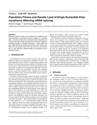1
Category q-bio.GN - Genomics
Population Fitness and Genetic Load of Single Nucleotide Poly-
morphisms Affecting mRNA splicing
Peter K Rogan1,2*
and Eliseos J Mucaki2
Departments of 1
Biochemistry and 2
Computer Science, University of Western Ontario, London, Canada N6A 5C1.
ABSTRACT
Deleterious genetic variants can be evaluated as quantitative traits
using information theory-based sequence analysis of recognition
sites. To assess the effect of such variants, fitness and genetic load
of SNPs which alter binding site affinity are derived from changes in
individual information and allele frequencies. Human SNPs that
alter mRNA splicing are partitioned according to their genetic load.
SNPs with high genetic loads (>0.5) are common in the genome
and, in many instances, predicted effects are supported by gene
expression studies.
1 INTRODUCTION
The identification of true risk alleles in genome wide association
studies has often been confounded by population structure. Lin-
kage disequilibrium can extend over large genomic distances and
depends on chromosome geneology, making it challenging to pin-
point causative alleles (Kimmel et al. 2008). High density genomic
sequencing accompanied by computational approaches to predict
deleterious variants may potentially overcome the challenges
posed in some GWAS analyses. These methods aim to prioritize
analysis of SNPs to those with functional effects on gene products,
gene structure and/or expression.
The effects of natural sequence variation at nucleic acid binding
sites can be assessed with models based on Shannon information,
since individual information content is related to the affinity of the
binding event (Schneider 1997). Phenotypes can be predicted from
corresponding changes in the individual information contents (Ri,
in bits) of the natural and variant DNA binding sites (Rogan et al.,
1998). In mRNA splicing, mutant sites have lower Ri values than
the corresponding natural sites, with null alleles having values at or
below 1.6 bits (Rogan et al. 2003; Kodolitsch et al., 1999). The
decreased Ri values of mutated splice sites indicate that such sites
are either not recognized or are bound with lower affinity, and may
result in exon skipping or cryptic site activation. Decreases in Ri
are more moderate for leaky splicing mutations and are associated
with milder phenotypes. The minimum change in binding affinity
for leaky mutations is ≥ 2ΔRi
lower fold than cognate wild type
sites. Mutations that activate cryptic splicing may decrease the Ri
value of the natural site, increase the strength of the cryptic site, or
concomitantly affect the strengths of both types of sites (see Figure
2). Non-deleterious changes result in negligible changes in Ri
*To whom correspondence should be addressed at progan@uwo.ca
(Rogan and Schneider, 1995). Increases in Ri indicate stronger
interactions between protein and cognate binding sites.
The information content of a sequence measures the success (or
fitness) of the organism in its environment (Adami et al 2000).
Neutral mutations which change Shannon entropy are critical for
evolution to proceed (Maynard-Smith 1970). Adaptive evolution
can be viewed (in the absence of frequency-based selection) as the
maximization of fitness in a population. The fittest genotype is the
one with the highest growth rate. Expressed in an information
theory framework, growth rate (or channel capacity) is limited by
the length of the message encoding the genotype, the bit rate of
transmission from parent to offspring and the power to noise ratio,
which is equivalent to robustness to effects of mutation.
In this study, we develop a fitness metric that detects deleterious
alleles based on changes in information content at functional bind-
ing sites. By determining their mutational load, we apply this
measure to detect splicing mutations in the population resulting
from validated single nucleotide polymorphisms (SNPs). Many of
these predictions can be confirmed with gene expression data.
2 METHODS
2.1 Objective function
The objective function relates differences in individual Shan-
non information content of a pair of functional alleles (Ri,major,
Ri,minor) to the fitness of these genotypes in a population of individ-
uals. Fitness is a usually unitless measurement of replication ability
of a particular individual in a specified environment. To apply
fitness (W) in the context of the information content of a pair al-
leles, we assume a homogeneous genetic landscape in the absence
of any other data regarding their origin. In population genetics,
comparison of fitnesses of different genotypes gives a ratio of their
respective replication rates. Fitness is defined as the log of the
actual replication rate, because merits of one genotype relative to
another are doled out using an exponential scheme. Replication
rate is the merit divided by the mean gestation time (assumed to be
constant for genotypes exposed to the same environment). In ar-
tificial organisms merit increases exponentially with reproductive
success, and the information content corresponds to the log of its
fitness (Adami 1998).
Ri ≅ log2 W (1)
 