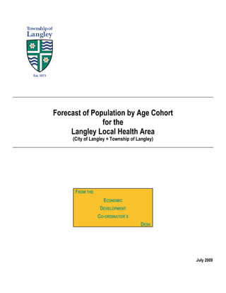 Forecast of Population by Age Cohort
               for the
     Langley Local Health Area
     (City of Langley + Township of Langley)




      FROM THE
                   ECONOMIC
                  DEVELOPMENT
                 CO-ORDINATOR’S
                                     DESK




                                               July 2009
 