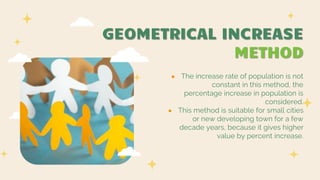 GEOMETRICAL INCREASE
METHOD
● The increase rate of population is not
constant in this method, the
percentage increase in population is
considered.
● This method is suitable for small cities
or new developing town for a few
decade years, because it gives higher
value by percent increase.
 