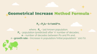 Geometrical Increase Method Formula
Pn = Po[1 + (r/100)]^n,
where, Po - last known population,
Pn - population (predicted) after 'n' number of decades,
n - number of decades between Po and Pn and,
r - growth rate = (increase in population/initial population) * 100 (%).
 
