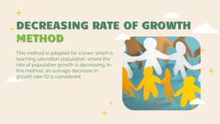 DECREASING RATE OF GROWTH
METHOD
This method is adopted for a town which is
reaching saturation population, where the
rate of population growth is decreasing. In
this method, an average decrease in
growth rate (S) is considered.
 