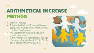 ARITHMETICAL INCREASE
METHOD
● Simplest method
● This method is Used for calculation of
population of large cities, which having
constant development.
● Not used for small cities, because it
gives lower value.
● In this method we consider that the rate
of change of population (dP/dt = C) of a
city is approximately constant C.
 