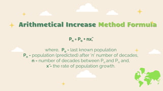Arithmetical Increase Method Formula
Pn = Po + nx̄,
where, Po - last known population
Pn - population (predicted) after 'n' number of decades,
n - number of decades between Po and Pn and,
x̄ - the rate of population growth.
 