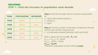 YEAR POPULATION INCREASE
1930 25000 -
1940 28000 3000
1950 34000
1960 42000 8000
1970 47000 5000
SOLUTION:
STEP 1 : Find the increase in population each decade
Step 2: Find the average rate of increase of population
(x̄)
x̄ = (3000+6000+8000+5000)/4
x̄ = 22000/4
x̄ = 5500
Step 3: Find the number of decades (n) between the last
known year and the required year
n = 5 (5 decades elapsed between 1970 and 2020)
Step 4: Apply the formula Pn = Po + nx̄,
P[2020] = P[1970] + (5 * 5500)
P[2020] = 47000 + 27500
P[2020] = 74,500.
Therefore, population at 2020 will be 74,500.
 