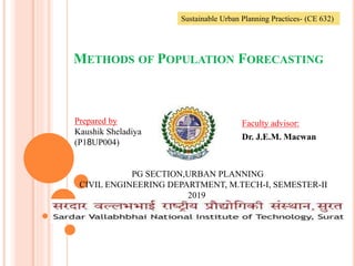 METHODS OF POPULATION FORECASTING
Faculty advisor:
Dr. J.E.M. Macwan
Sustainable Urban Planning Practices- (CE 632)
Prepared by
Kaushik Sheladiya
(P18UP004)
PG SECTION,URBAN PLANNING
CIVIL ENGINEERING DEPARTMENT, M.TECH-I, SEMESTER-II
2019
1
 