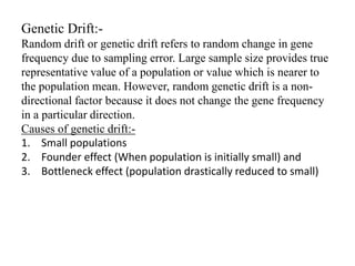 Genetic Drift:-
Random drift or genetic drift refers to random change in gene
frequency due to sampling error. Large sample size provides true
representative value of a population or value which is nearer to
the population mean. However, random genetic drift is a non-
directional factor because it does not change the gene frequency
in a particular direction.
Causes of genetic drift:-
1. Small populations
2. Founder effect (When population is initially small) and
3. Bottleneck effect (population drastically reduced to small)
 
