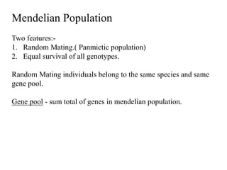 Mendelian Population
Two features:-
1. Random Mating.( Panmictic population)
2. Equal survival of all genotypes.
Random Mating individuals belong to the same species and same
gene pool.
Gene pool - sum total of genes in mendelian population.
 