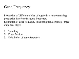Gene Frequency.
Proportion of different alleles of a gene in a random mating
population is referred as gene frequency.
Estimation of gene frequency in a population consists of three
important steps:
1. Sampling
2. Classification
3. Calculation of gene frequency.
 
