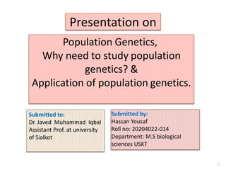 Presentation on
Population Genetics,
Why need to study population
genetics? &
Application of population genetics.
Submitted by:
Hassan Yousaf
Roll no: 20204022-014
Department: M.S biological
sciences USKT
1
Submitted to:
Dr. Javed Muhammad Iqbal
Assistant Prof. at university
of Sialkot
 