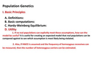 Population Genetics
I. Basic Principles
A. Definitions:
B. Basic computations:
C. Hardy-Weinberg Equilibrium:
D. Utility
1. If no real populations can explicitly meet these assumptions, how can the
model be useful? It is useful for creating an expected model that real populations can be
compared against to see which assumption is most likely being violated.
2. Also, If HWCE is assumed and the frequency of homozygous recessives can
be measured, then the number of heterozygous carriers can be estimated.
 