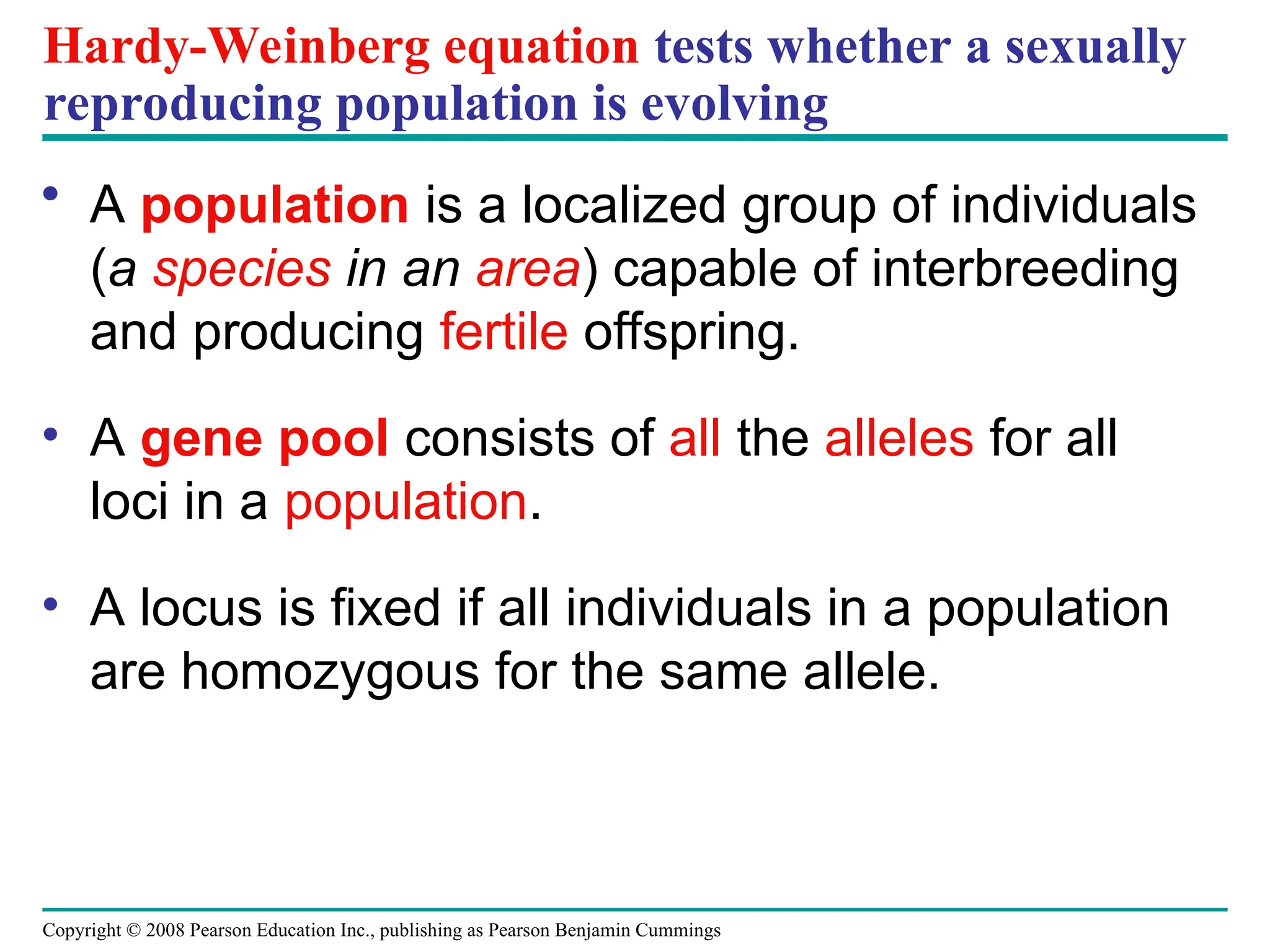 Copyright © 2008 Pearson Education Inc., publishing as Pearson Benjamin Cummings
Hardy-Weinberg equation tests whether a sexually
reproducing population is evolving
• A population is a localized group of individuals
(a species in an area) capable of interbreeding
and producing fertile offspring.
• A gene pool consists of all the alleles for all
loci in a population.
• A locus is fixed if all individuals in a population
are homozygous for the same allele.
 