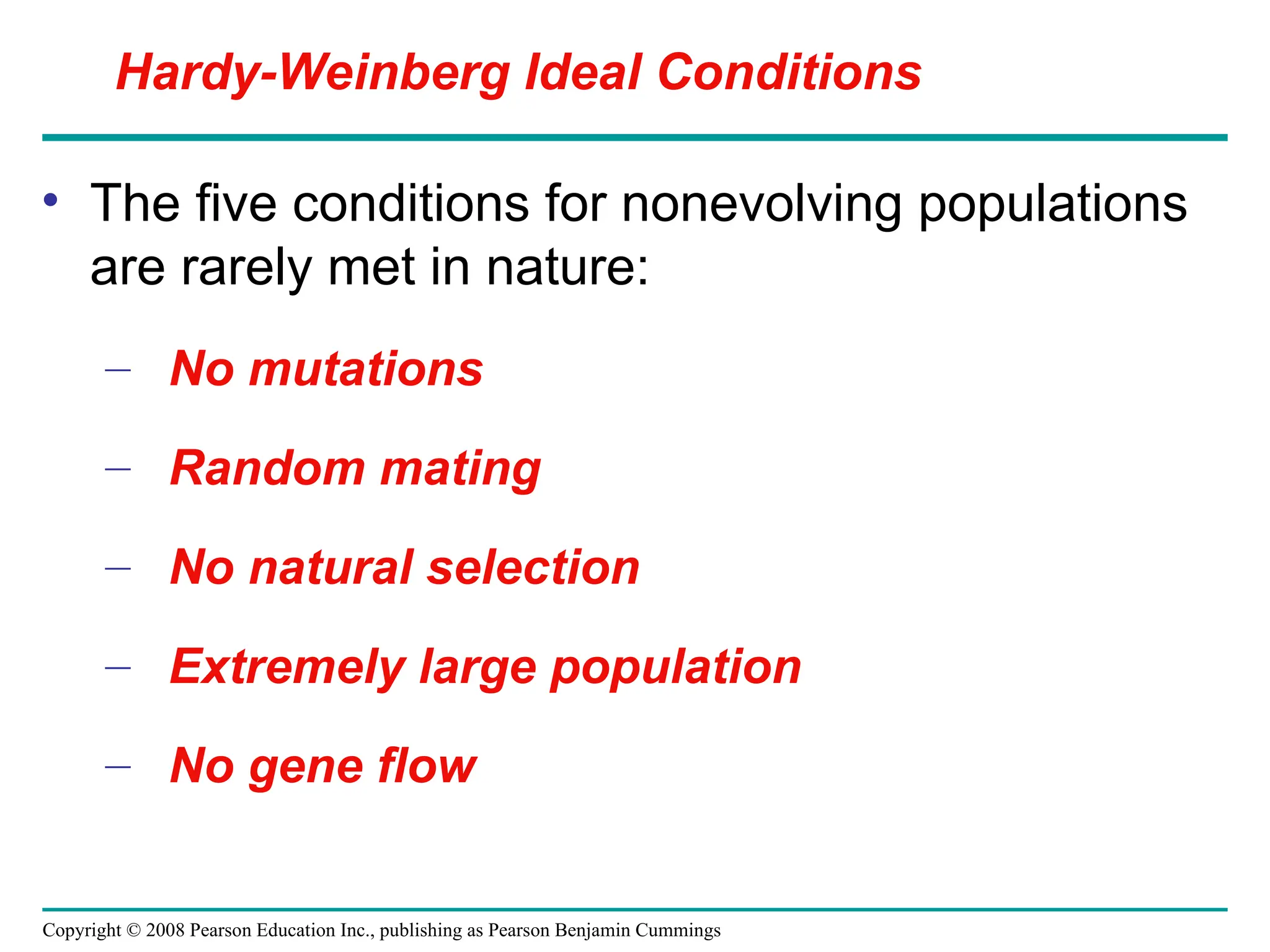 Copyright © 2008 Pearson Education Inc., publishing as Pearson Benjamin Cummings
• The five conditions for nonevolving populations
are rarely met in nature:
– No mutations
– Random mating
– No natural selection
– Extremely large population
– No gene flow
Hardy-Weinberg Ideal Conditions
 