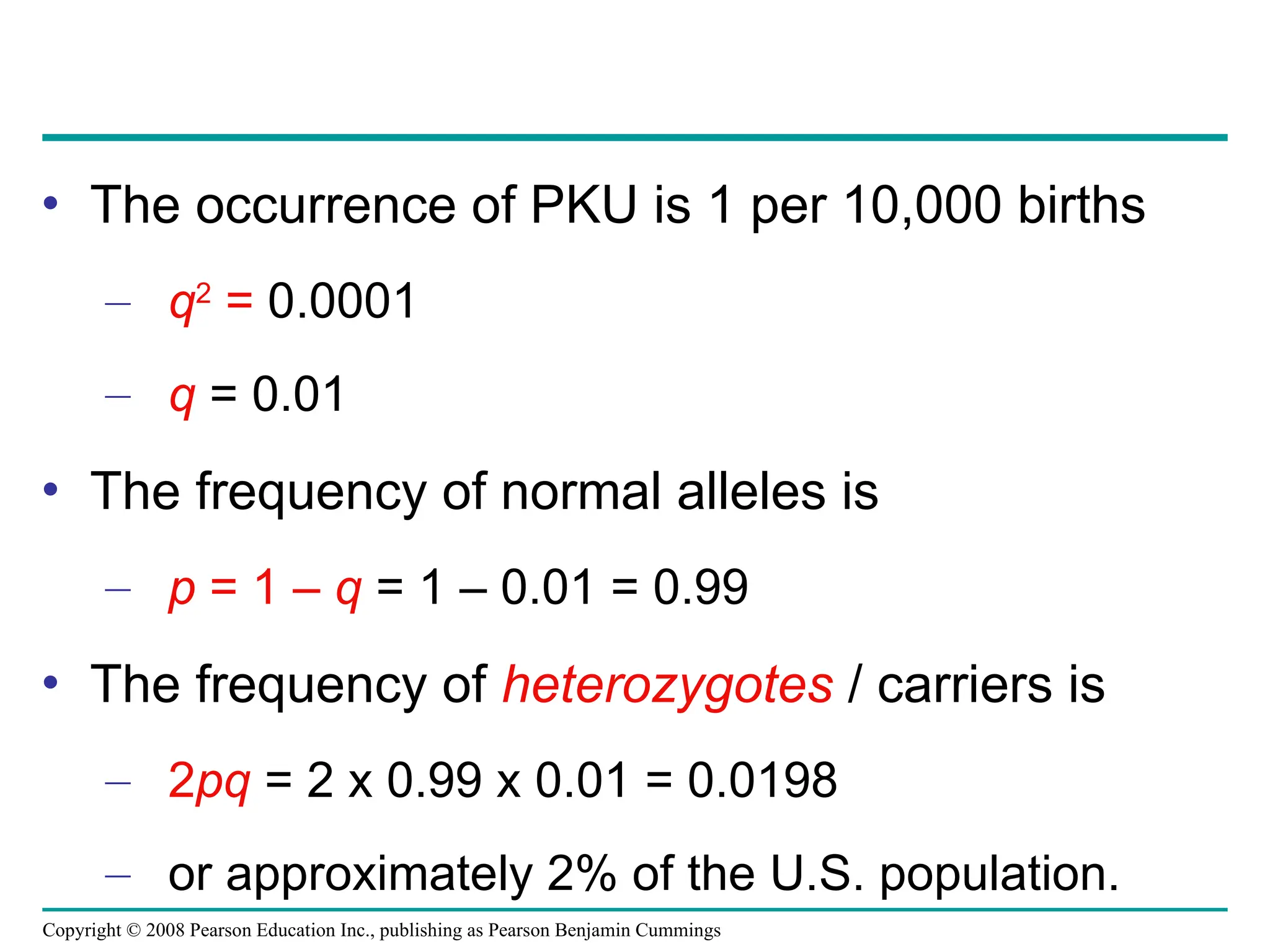 Copyright © 2008 Pearson Education Inc., publishing as Pearson Benjamin Cummings
• The occurrence of PKU is 1 per 10,000 births
– q2
= 0.0001
– q = 0.01
• The frequency of normal alleles is
– p = 1 – q = 1 – 0.01 = 0.99
• The frequency of heterozygotes / carriers is
– 2pq = 2 x 0.99 x 0.01 = 0.0198
– or approximately 2% of the U.S. population.
 