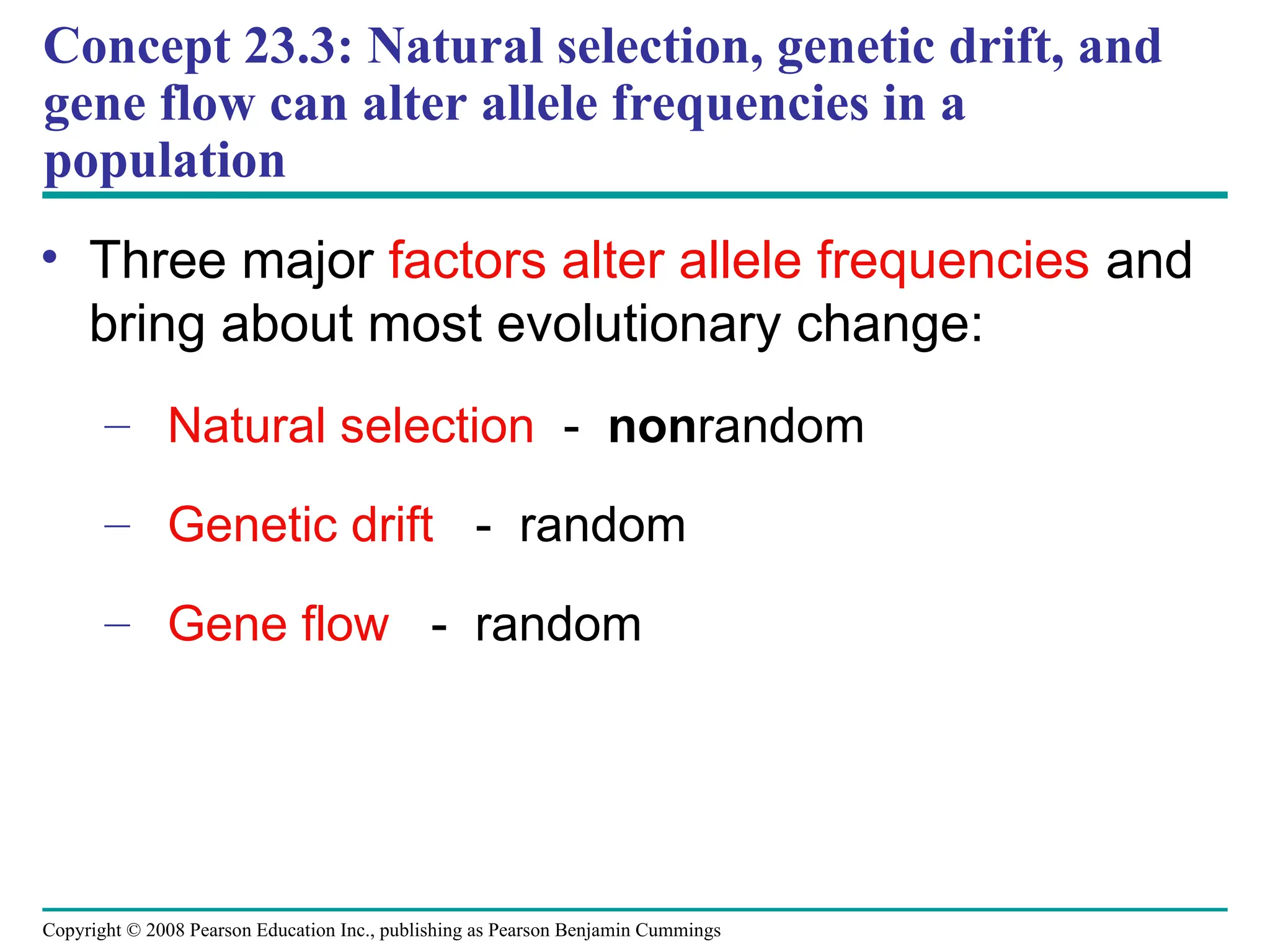 Copyright © 2008 Pearson Education Inc., publishing as Pearson Benjamin Cummings
• Three major factors alter allele frequencies and
bring about most evolutionary change:
– Natural selection - nonrandom
– Genetic drift - random
– Gene flow - random
Concept 23.3: Natural selection, genetic drift, and
gene flow can alter allele frequencies in a
population
 